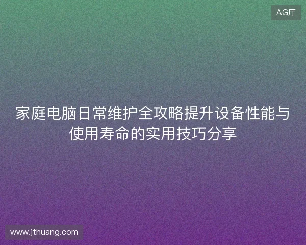 家庭电脑日常维护全攻略提升设备性能与使用寿命的实用技巧分享 家庭电脑日常维护全攻略提升设备性能与使用寿命的实用技巧分享